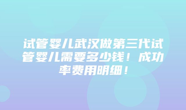 试管婴儿武汉做第三代试管婴儿需要多少钱！成功率费用明细！