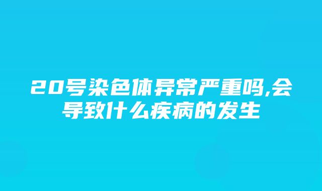 20号染色体异常严重吗,会导致什么疾病的发生