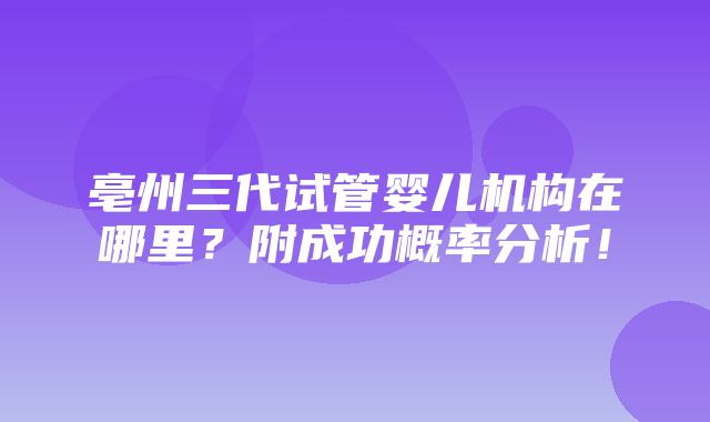 亳州三代试管婴儿机构在哪里？附成功概率分析！