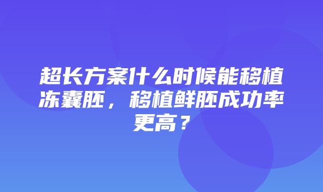 超长方案什么时候能移植冻囊胚，移植鲜胚成功率更高？