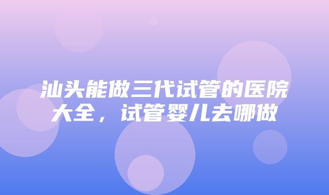 汕头能做三代试管的医院大全，试管婴儿去哪做