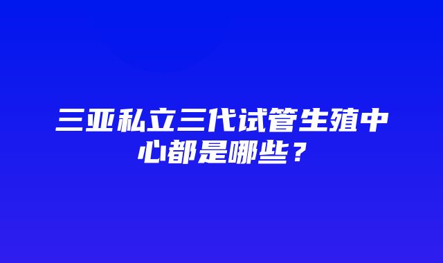 三亚私立三代试管生殖中心都是哪些？