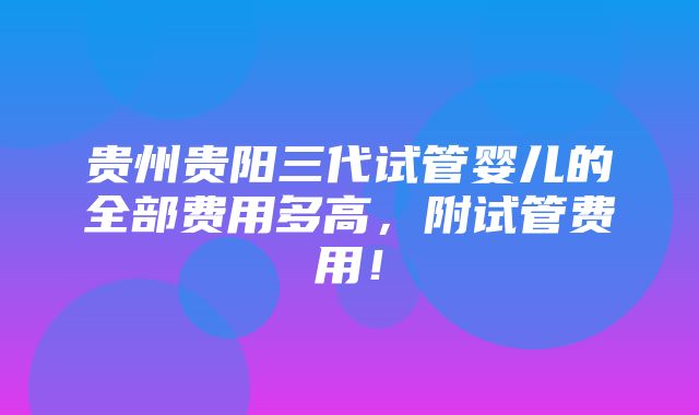 贵州贵阳三代试管婴儿的全部费用多高，附试管费用！