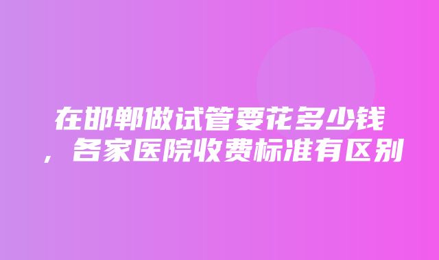 在邯郸做试管要花多少钱，各家医院收费标准有区别