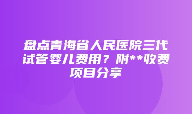 盘点青海省人民医院三代试管婴儿费用？附**收费项目分享