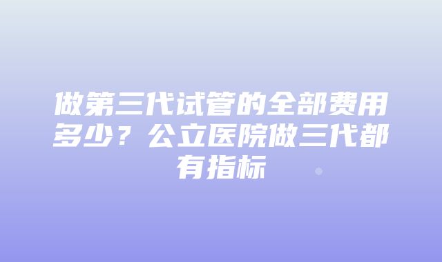 做第三代试管的全部费用多少？公立医院做三代都有指标