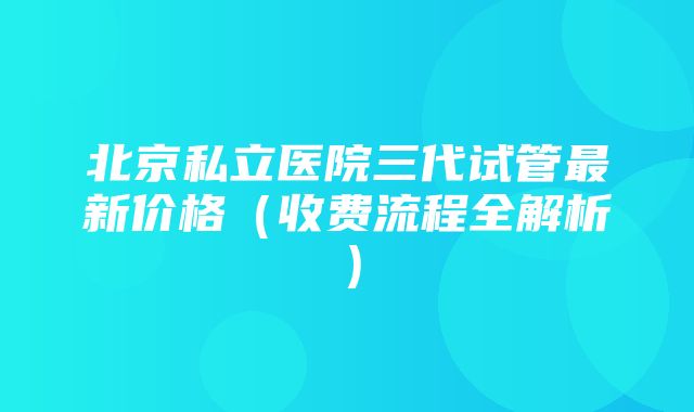 北京私立医院三代试管最新价格（收费流程全解析）