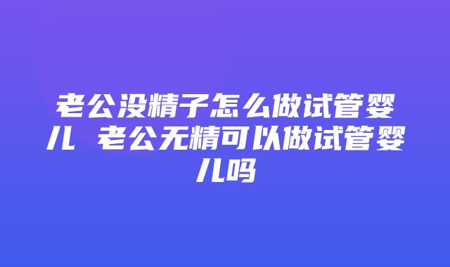 老公没精子怎么做试管婴儿 老公无精可以做试管婴儿吗