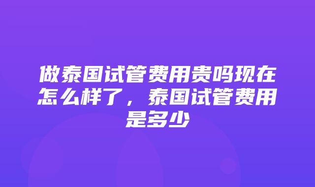 做泰国试管费用贵吗现在怎么样了，泰国试管费用是多少