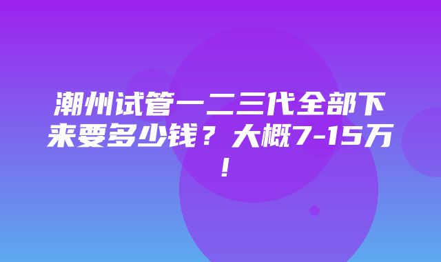 潮州试管一二三代全部下来要多少钱？大概7-15万！