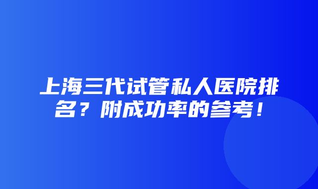 上海三代试管私人医院排名？附成功率的参考！