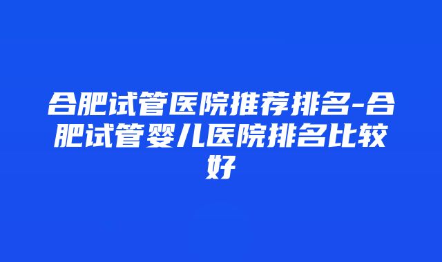 合肥试管医院推荐排名-合肥试管婴儿医院排名比较好