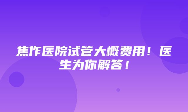 焦作医院试管大概费用！医生为你解答！