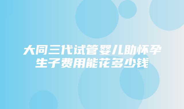 大同三代试管婴儿助怀孕生子费用能花多少钱