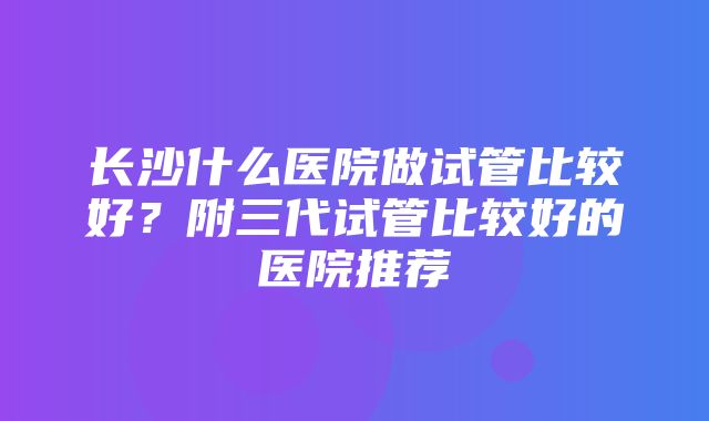 长沙什么医院做试管比较好？附三代试管比较好的医院推荐