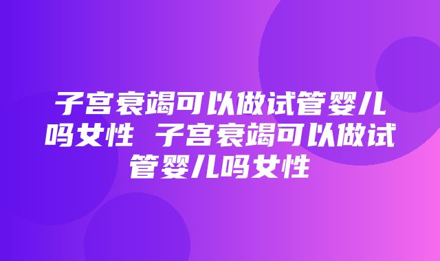 子宫衰竭可以做试管婴儿吗女性 子宫衰竭可以做试管婴儿吗女性