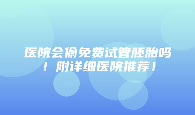 医院会偷免费试管胚胎吗！附详细医院推荐！