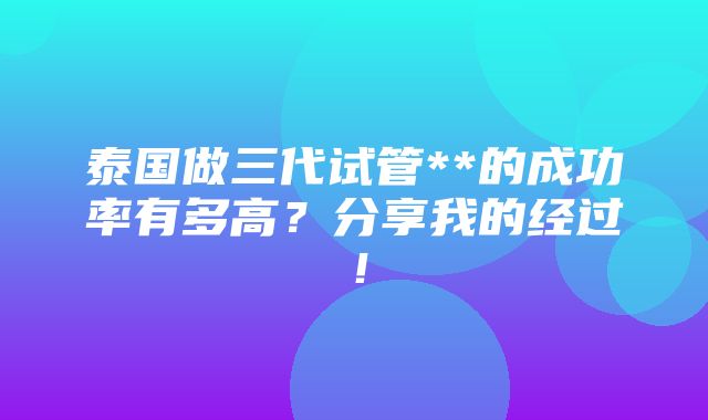 泰国做三代试管**的成功率有多高？分享我的经过！