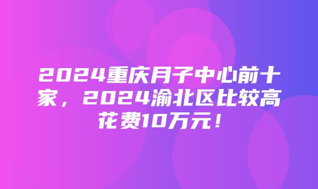 2024重庆月子中心前十家，2024渝北区比较高花费10万元！