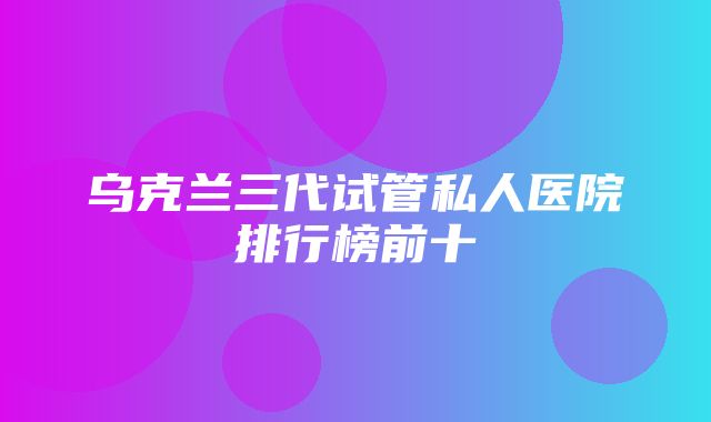 乌克兰三代试管私人医院排行榜前十