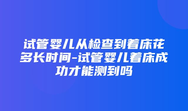 试管婴儿从检查到着床花多长时间-试管婴儿着床成功才能测到吗