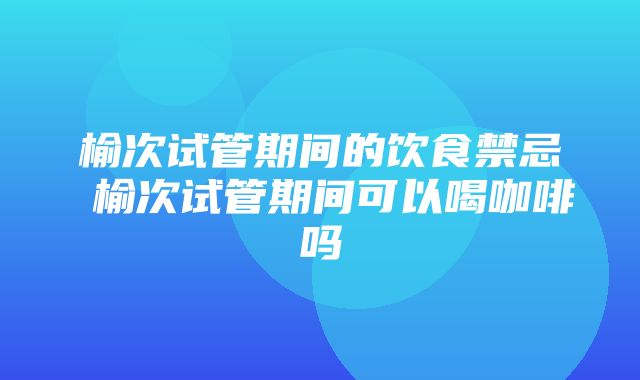 榆次试管期间的饮食禁忌 榆次试管期间可以喝咖啡吗