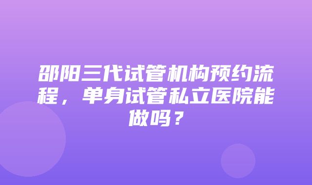 邵阳三代试管机构预约流程，单身试管私立医院能做吗？