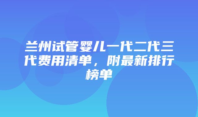 兰州试管婴儿一代二代三代费用清单，附最新排行榜单