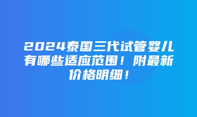 2024泰国三代试管婴儿有哪些适应范围！附最新价格明细！