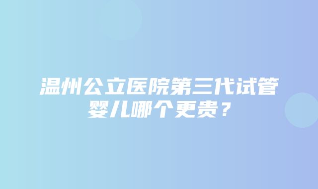 温州公立医院第三代试管婴儿哪个更贵？