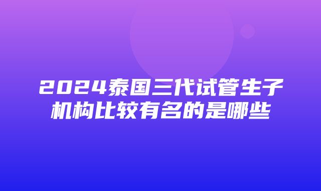 2024泰国三代试管生子机构比较有名的是哪些