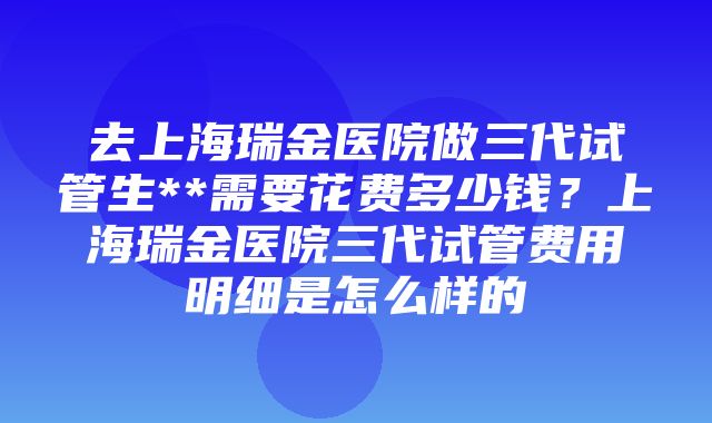 去上海瑞金医院做三代试管生**需要花费多少钱？上海瑞金医院三代试管费用明细是怎么样的