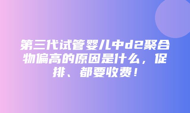 第三代试管婴儿中d2聚合物偏高的原因是什么，促排、都要收费！