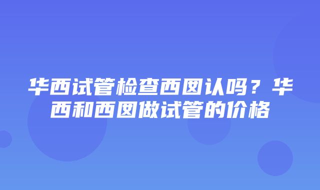 华西试管检查西囡认吗？华西和西囡做试管的价格