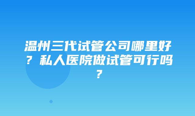 温州三代试管公司哪里好？私人医院做试管可行吗？