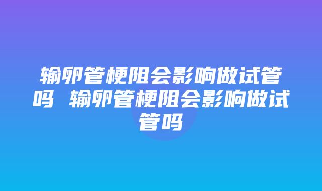 输卵管梗阻会影响做试管吗 输卵管梗阻会影响做试管吗