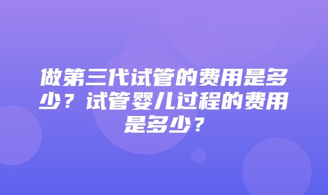 做第三代试管的费用是多少？试管婴儿过程的费用是多少？