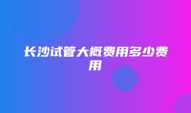 长沙试管大概费用多少费用