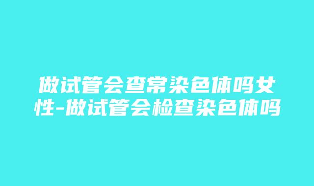 做试管会查常染色体吗女性-做试管会检查染色体吗