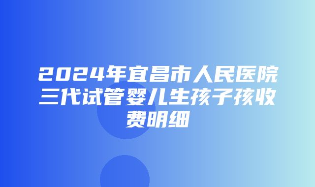 2024年宜昌市人民医院三代试管婴儿生孩子孩收费明细