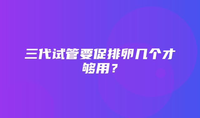 三代试管要促排卵几个才够用？