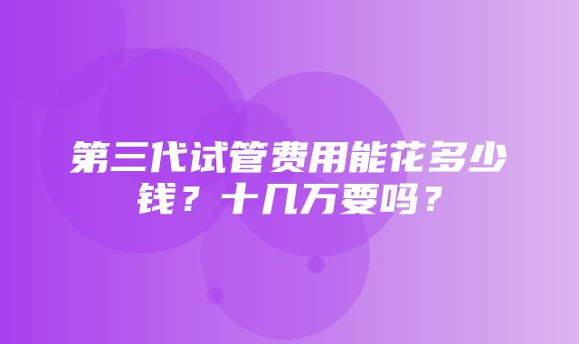 第三代试管费用能花多少钱？十几万要吗？