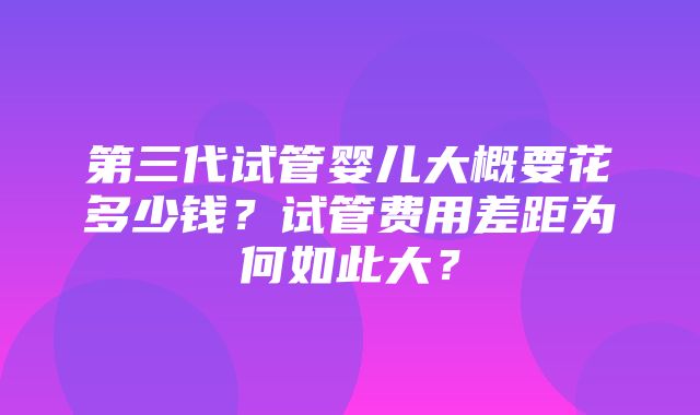 第三代试管婴儿大概要花多少钱？试管费用差距为何如此大？