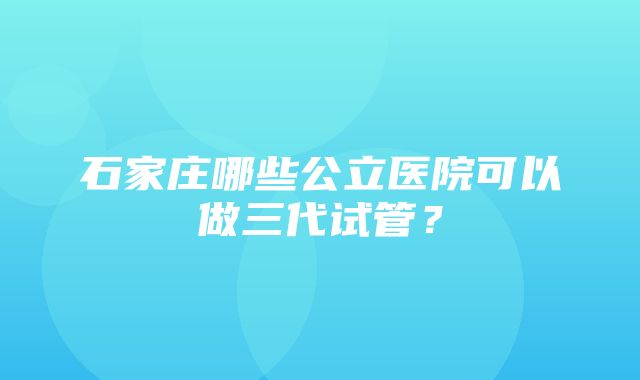 石家庄哪些公立医院可以做三代试管？