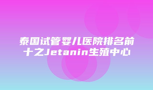 泰国试管婴儿医院排名前十之Jetanin生殖中心