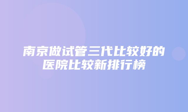 南京做试管三代比较好的医院比较新排行榜