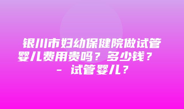 银川市妇幼保健院做试管婴儿费用贵吗？多少钱？ - 试管婴儿？