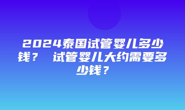 2024泰国试管婴儿多少钱？ 试管婴儿大约需要多少钱？