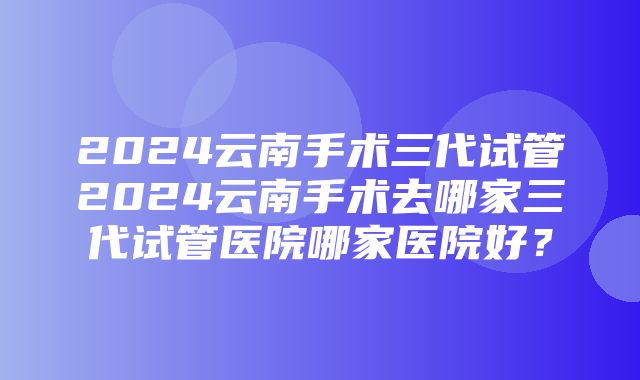 2024云南手术三代试管2024云南手术去哪家三代试管医院哪家医院好？