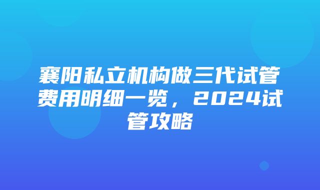 襄阳私立机构做三代试管费用明细一览，2024试管攻略